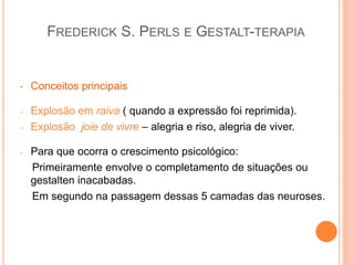FREDERICK S. PERLS E GESTALT-TERAPIA
• Conceitos principais
- Explosão em raiva ( quando a expressão foi reprimida).
- Explosão joie de vivre – alegria e riso, alegria de viver.
- Para que ocorra o crescimento psicológico:
Primeiramente envolve o completamento de situações ou
gestalten inacabadas.
Em segundo na passagem dessas 5 camadas das neuroses.
 