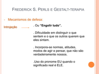 FREDERICK S. PERLS E GESTALT-TERAPIA
• Mecanismos de defesa:
Introjeção
. Ou “Engolir tudo”.
. Dificuldade em distinguir o que
sentem e o que os outros querem que
eles sintam.
. Incorpora-se normas, atitudes,
modos de agir e pensar, que não são
verdadeiramente nossos.
.Uso do pronome EU quando o
significado real é ELE.
 