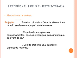 FREDERICK S. PERLS E GESTALT-TERAPIA
• Mecanismos de defesa:
Projeção .Barreira colocada a favor de si e contra o
mundo. Avalia o mundo por suas fantasias.
. Repúdio de seus próprios
comportamentos, desejos e impulsos, colocando fora o
que vem do self.
. Uso do pronome ELE quando o
significado real é EU.
 