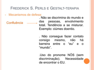 FREDERICK S. PERLS E GESTALT-TERAPIA
• Mecanismos de defesa:
Confluência
. Não se discrimina do mundo e
das pessoas, envolvimento
total. Tendência a se misturar.
Exemplo: ciúmes doentio.
. Não consegue fazer contato
consigo mesmo, não há
barreira entre o “eu” e o
“mundo”.
.Uso do pronome NÓS (sem
discriminação). Necessidade
de encontrar o EU.
 