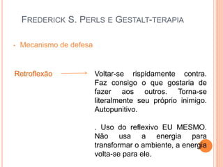 FREDERICK S. PERLS E GESTALT-TERAPIA
• Mecanismo de defesa
Retroflexão Voltar-se rispidamente contra.
Faz consigo o que gostaria de
fazer aos outros. Torna-se
literalmente seu próprio inimigo.
Autopunitivo.
. Uso do reflexivo EU MESMO.
Não usa a energia para
transformar o ambiente, a energia
volta-se para ele.
 