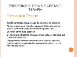 FREDERICK S. PERLS E GESTALT-
TERAPIA
• Terapeuta e Terapia:
• Tarefa da terapia: recuperação do potencial do paciente.
• Ajudar o paciente a perceber como ele(a) se interrompe,
evita a conscientização, desempenha papéis, etc...
• Encontro entre duas pessoas.
• Considerava o trabalho em grupo muito valioso, até mais que
o trabalho individual.
• O grupo como microcosmo do mundo, onde as pessoas
podem explorar suas atitudes e comportamentos uns em
relação aos outros.
 