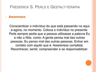 FREDERICK S. PERLS E GESTALT-TERAPIA
• Awareness
Conscientizar o indivíduo do que está passando no aqui-
e-agora, no momento. Coloca o indivíduo no presente.
Perls sempre pedia que a pessoa utilizasse a palavra Eu
e não o Nós, como: A gente pensa mal das outras
pessoas. Eu penso mal das outras pessoas. Entrar em
contato com aquilo que é. Awareness completa:
Reconhecer, sentir, compreender e se responsabilizar.
 