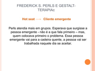 FREDERICK S. PERLS E GESTALT-
TERAPIAc
Hot seat Cliente emergente
Perls atendia mais em grupos. Esperava que surgisse a
pessoa emergente - não é a que fala primeiro – mas,
quem colocava primeiro o problema. Essa pessoa
emergente vai para a cadeira quente, a pessoa vai ser
trabalhada naquele dia se aceitar.
 