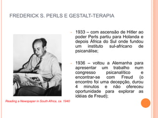FREDERICK S. PERLS E GESTALT-TERAPIA
• 1933 – com ascensão de Hitler ao
poder Perls partiu para Holanda e
depois África do Sul onde fundou
um instituto sul-africano de
psicanálise;
• 1936 – voltou a Alemanha para
apresentar um trabalho num
congresso psicanalítico e
encontrar-se com Freud (o
encontro foi uma decepção, durou
4 minutos e não ofereceu
oportunidade para explorar as
idéias de Freud);
Reading a Newspaper in South Africa, ca. 1940
 
