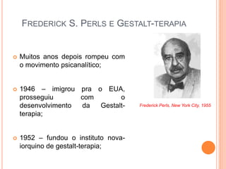 FREDERICK S. PERLS E GESTALT-TERAPIA
 Muitos anos depois rompeu com
o movimento psicanalítico;
 1946 – imigrou pra o EUA,
prosseguiu com o
desenvolvimento da Gestalt-
terapia;
 1952 – fundou o instituto nova-
iorquino de gestalt-terapia;
Frederick Perls, New York City, 1955
 