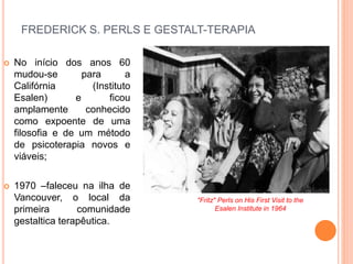 FREDERICK S. PERLS E GESTALT-TERAPIA
 No início dos anos 60
mudou-se para a
Califórnia (Instituto
Esalen) e ficou
amplamente conhecido
como expoente de uma
filosofia e de um método
de psicoterapia novos e
viáveis;
 1970 –faleceu na ilha de
Vancouver, o local da
primeira comunidade
gestaltica terapêutica.
"Fritz" Perls on His First Visit to the
Esalen Institute in 1964
 