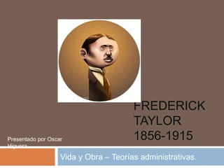 FREDERICK 
TAYLOR 
1856-1915 
Presentado por Oscar 
Higuera. 
Vida y Obra – Teorías administrativas. 
 