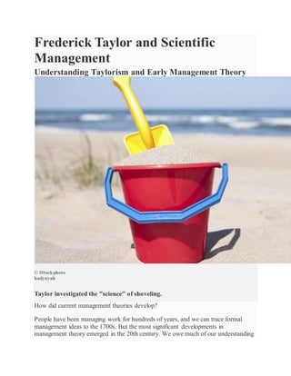 Frederick Taylor and Scientific
Management
Understanding Taylorism and Early Management Theory
© iStockphoto
hadynyah
Taylor investigated the "science" of shoveling.
How did current management theories develop?
People have been managing work for hundreds of years, and we can trace formal
management ideas to the 1700s. But the most significant developments in
management theory emerged in the 20th century. We owe much of our understanding
 