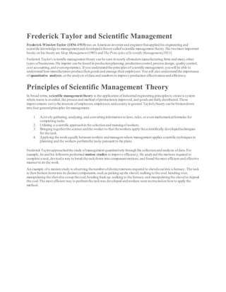 Frederick Taylor and Scientific Management
Frederick WinslowTaylor (1856-1915)was an American inventorand engineerthatapplied his engineering and
scientific knowledge to managementand developeda theorycalled scientific management theory.His two most important
books on his theory are Shop Management(1903) and The Principles ofScientificManagement (1911).
Frederick Taylor's scientific management theory can be seen in nearly allmodern manufacturing firms and many other
types ofbusinesses.His imprint can be found in productionplanning,productioncontrol,processdesign, quality control,
cost accounting,and evenergonomics.Ifyou understandthe principles ofscientific management,youwill be able to
understand howmanufacturersproducetheirgoods and manage theiremployees.You will also understandthe importance
of quantitative analysis,orthe analysis ofdata and numbers to improve production effectiveness and efficiency.
Principles of Scientific Management Theory
In broad terms,scientific managementtheory is the application ofindustrialengineering principles to create a system
where waste is avoided,the processand method ofproductionis improved,and goods are fairly distributed.These
improvements serve the interests ofemployers,employees,andsociety in general.Taylor's theory can be brokendown
into fourgeneralprinciples formanagement:
1. Actively gathering,analyzing,and convertinginformation to laws,rules,oreven mathematicalformulas for
completing tasks.
2. Utilizing a scientific approachin the selectionand trainingofworkers.
3. Bringing togetherthe science andthe workerso that theworkers apply thescientifically developedtechniques
for the task.
4. Applying the workequally between workers andmanagers where management applies scientific techniquesto
planning and the workers performthe tasks pursuant to the plans.
Frederick Taylorapproachedthe study ofmanagement quantitatively through the collectionand analysis ofdata.For
example, he and his followers performed motion studies to improve efficiency.He analyzed the motions required to
complete a task,devised a way to breakthe taskdown into componentmotions,and found themost efficient and effective
mannerto do the work.
An example ofa motion study is observing thenumberofdistinctmotions required to shovelcoalinto a furnace.The task
is then broken downinto its distinct components,such as picking up the shovel,walking to the coal,bending over,
manipulating the shovelto scoop thecoal,bending backup,walking to the furnace,and manipulatingthe shovelto deposit
the coal.The most efficient way to performthe taskwas developed andworkers were instructedon howto apply the
method.
 