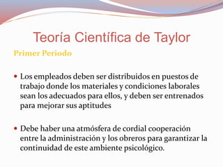 Primer Periodo
 Los empleados deben ser distribuidos en puestos de
trabajo donde los materiales y condiciones laborales
sean los adecuados para ellos, y deben ser entrenados
para mejorar sus aptitudes
 Debe haber una atmósfera de cordial cooperación
entre la administración y los obreros para garantizar la
continuidad de este ambiente psicológico.
Teoría Científica de Taylor
 
