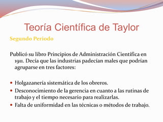 Segundo Periodo
Publicó su libro Principios de Administración Científica en
1911. Decía que las industrias padecían males que podrían
agruparse en tres factores:
 Holgazanería sistemática de los obreros.
 Desconocimiento de la gerencia en cuanto a las rutinas de
trabajo y el tiempo necesario para realizarlas.
 Falta de uniformidad en las técnicas o métodos de trabajo.
Teoría Científica de Taylor
 