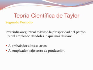Segundo Periodo
Pretendia asegurar al máximo la prosperidad del patron
y del empleado dandoles lo que mas desean:
 Al trabajador altos salarios
 Al empleador bajo costo de producción.
Teoría Científica de Taylor
 