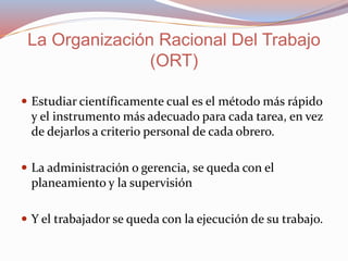  Estudiar científicamente cual es el método más rápido
y el instrumento más adecuado para cada tarea, en vez
de dejarlos a criterio personal de cada obrero.
 La administración o gerencia, se queda con el
planeamiento y la supervisión
 Y el trabajador se queda con la ejecución de su trabajo.
La Organización Racional Del Trabajo
(ORT)
 
