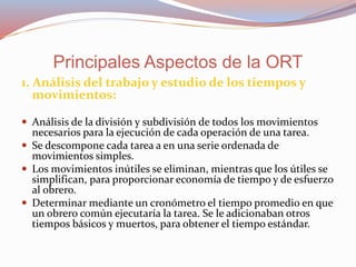 1. Análisis del trabajo y estudio de los tiempos y
movimientos:
 Análisis de la división y subdivisión de todos los movimientos
necesarios para la ejecución de cada operación de una tarea.
 Se descompone cada tarea a en una serie ordenada de
movimientos simples.
 Los movimientos inútiles se eliminan, mientras que los útiles se
simplifican, para proporcionar economía de tiempo y de esfuerzo
al obrero.
 Determinar mediante un cronómetro el tiempo promedio en que
un obrero común ejecutaría la tarea. Se le adicionaban otros
tiempos básicos y muertos, para obtener el tiempo estándar.
Principales Aspectos de la ORT
 