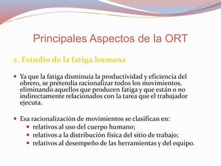 2. Estudio de la fatiga humana
 Ya que la fatiga disminuía la productividad y eficiencia del
obrero, se pretendía racionalizar todos los movimientos,
eliminando aquellos que producen fatiga y que están o no
indirectamente relacionados con la tarea que el trabajador
ejecuta.
 Esa racionalización de movimientos se clasifican en:
 relativos al uso del cuerpo humano;
 relativos a la distribución física del sitio de trabajo;
 relativos al desempeño de las herramientas y del equipo.
Principales Aspectos de la ORT
 