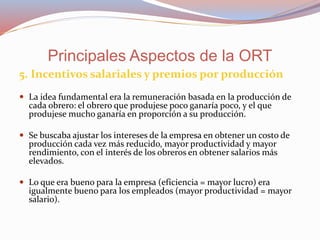 5. Incentivos salariales y premios por producción
 La idea fundamental era la remuneración basada en la producción de
cada obrero: el obrero que produjese poco ganaría poco, y el que
produjese mucho ganaría en proporción a su producción.
 Se buscaba ajustar los intereses de la empresa en obtener un costo de
producción cada vez más reducido, mayor productividad y mayor
rendimiento, con el interés de los obreros en obtener salarios más
elevados.
 Lo que era bueno para la empresa (eficiencia = mayor lucro) era
igualmente bueno para los empleados (mayor productividad = mayor
salario).
Principales Aspectos de la ORT
 