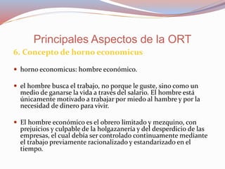 6. Concepto de horno economicus
 horno economicus: hombre económico.
 el hombre busca el trabajo, no porque le guste, sino como un
medio de ganarse la vida a través del salario. El hombre está
únicamente motivado a trabajar por miedo al hambre y por la
necesidad de dinero para vivir.
 El hombre económico es el obrero limitado y mezquino, con
prejuicios y culpable de la holgazanería y del desperdicio de las
empresas, el cual debía ser controlado continuamente mediante
el trabajo previamente racionalizado y estandarizado en el
tiempo.
Principales Aspectos de la ORT
 