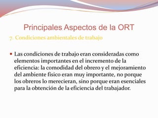 7. Condiciones ambientales de trabajo
 Las condiciones de trabajo eran consideradas como
elementos importantes en el incremento de la
eficiencia: la comodidad del obrero y el mejoramiento
del ambiente físico eran muy importante, no porque
los obreros lo merecieran, sino porque eran esenciales
para la obtención de la eficiencia del trabajador.
Principales Aspectos de la ORT
 