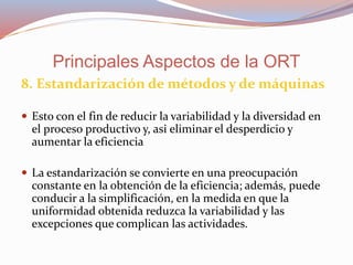 8. Estandarización de métodos y de máquinas
 Esto con el fin de reducir la variabilidad y la diversidad en
el proceso productivo y, asi eliminar el desperdicio y
aumentar la eficiencia
 La estandarización se convierte en una preocupación
constante en la obtención de la eficiencia; además, puede
conducir a la simplificación, en la medida en que la
uniformidad obtenida reduzca la variabilidad y las
excepciones que complican las actividades.
Principales Aspectos de la ORT
 