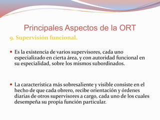 9. Supervisión funcional.
 Es la existencia de varios supervisores, cada uno
especializado en cierta área, y con autoridad funcional en
su especialidad, sobre los mismos subordinados.
 La característica más sobresaliente y visible consiste en el
hecho de que cada obrero, recibe orientación y órdenes
diarias de otros supervisores a cargo, cada uno de los cuales
desempeña su propia función particular.
Principales Aspectos de la ORT
 
