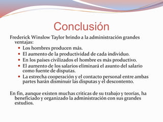 Frederick Winslow Taylor brindo a la administración grandes
ventajas:
 Los hombres producen más.
 El aumento de la productividad de cada individuo.
 En los países civilizados el hombre es más productivo.
 El aumento de los salarios eliminará el asunto del salario
como fuente de disputas.
 La estrecha cooperación y el contacto personal entre ambas
partes harán disminuir las disputas y el descontento.
En fin, aunque existen muchas criticas de su trabajo y teorías, ha
beneficiado y organizado la administración con sus grandes
estudios.
Conclusión
 