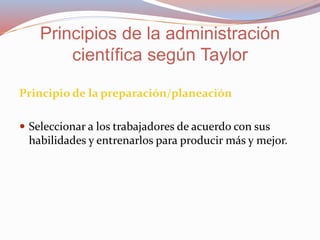 Principio de la preparación/planeación
 Seleccionar a los trabajadores de acuerdo con sus
habilidades y entrenarlos para producir más y mejor.
Principios de la administración
científica según Taylor
 