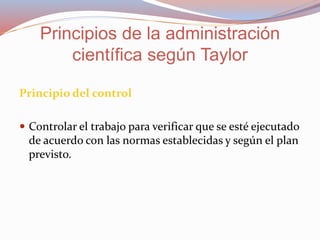 Principio del control
 Controlar el trabajo para verificar que se esté ejecutado
de acuerdo con las normas establecidas y según el plan
previsto.
Principios de la administración
científica según Taylor
 
