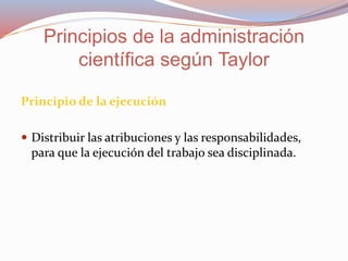 Principio de la ejecución
 Distribuir las atribuciones y las responsabilidades,
para que la ejecución del trabajo sea disciplinada.
Principios de la administración
científica según Taylor
 