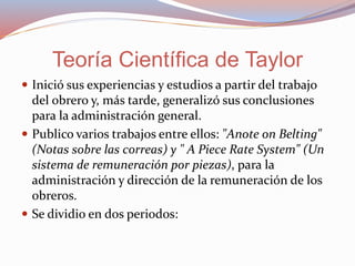  Inició sus experiencias y estudios a partir del trabajo
del obrero y, más tarde, generalizó sus conclusiones
para la administración general.
 Publico varios trabajos entre ellos: "Anote on Belting"
(Notas sobre las correas) y " A Piece Rate System" (Un
sistema de remuneración por piezas), para la
administración y dirección de la remuneración de los
obreros.
 Se dividio en dos periodos:
Teoría Científica de Taylor
 