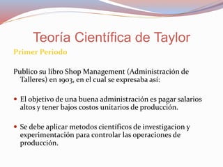 Primer Periodo
Publico su libro Shop Management (Administración de
Talleres) en 1903, en el cual se expresaba así:
 El objetivo de una buena administración es pagar salarios
altos y tener bajos costos unitarios de producción.
 Se debe aplicar metodos científicos de investigacion y
experimentación para controlar las operaciones de
producción.
Teoría Científica de Taylor
 