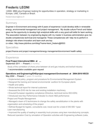 Frederic LEONI
+2000. MBA plus Engineer looking for opportunities in operation, strategy or marketing in
Europe, UAE, Canada or Brazil.
fredericleoni@live.fr

Summary
Engineer in Environment and energy with 6 years of experience I could develop skills in renewable
energy, environmental management and project management. My double culture French and Italian
gave me the opportunity to develop high analytical skillls with a very good soft skills for team working.
The association between my engineering degree with my master in business administration give me
double competencies technical and managerial. These competencies will help me to perform in
strategic role where innovation and team work are key
cv video : http://www.jobinlive.com/blog/?name=leoni_frederic@6503

Specialties
project finance and project management/energy management/environment health safety


Experience
Final Project International MBA at ....
September 2011 - Present (6 months)
  Study of the correlation of share price between oil and gas industry and biofuel industry
  1 recommendation available upon request

Operations and Engineering/EHS/project management Environment at 2004-2010 IVECO
May 2004 - Present (7 years 10 months)
  • Implemented policy, program and procedure for Environmental Management System
  • Designed the training and trained environmental auditors for European plants
  • Health and safety
  • Wrote technical report for internal customers
  • Assessed the EHS risk for new and existing installation machinery
  • Ensured European regulatory compliance (Directive, technical norms ISO-CEN)
  • Introduced new Key Performance Indicator to check H&S performance
  Project and People Management
  • Managed a team of 5 technicians to change the safety sensibilization in the plants with
  organization and scheduling of the project
  • Defined Budget for logistic, consultants cost, travel cost for a total of 250 000 ¬/year
  Lean manufacturing
  • Improved the quality of sealing in assembly truck process using lean manufacturing concepts;
  Reduced operation Cost by simulation of Operation activities with Engineering software (catia,


                                                                                                   Page1
 