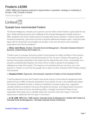 Frederic LEONI
+2000. MBA plus Engineer looking for opportunities in operation, strategy or marketing in
Europe, UAE, Canada or Brazil.
fredericleoni@live.fr




3 people have recommended Frederic
 "Emotional Intelligence, empathy and a genuine care for others make Frederic a great asset for any
 team. While tackling the group work challenge of the Change Management module during our
 MBA, deadlines and stress created tensions amongst other group members. Frederic found within
 himself the leadership, right words and tone to dissolve differences between sides, uniting the team
 again with his charismatic and energetic personality. In the end, the team's work exceeded
 expectations and met the deadlines."
 — Oliver John Rivera, Student, Grenoble Ecole de Management - Grenoble Graduate School of
 Business, worked directly with Frederic at ....

 "Frederic was my manager during the project of improvement for safety conditions of the workers.
 The project involved the truck manufacturing plant of Fiat. He was in charge of the planning, the
 training of the people implicated in the project and the relationship with unions. Undoubtedly he is
 proactive, professionally prepared, but most of all he is able to spread his knowledge to his
 colleagues to make them growth. The respect is not something that you can force, you must
 deserve it. Frederic is one of the few people who is able to do that. Graziano Porfiri Process Analyst
 Fiat Industrial"
 — Graziano Porfiri, Ergonomia, Fiat Industrial, reported to Frederic at Fiat industrial (IVECO)

 "I had the pleasure to work with Frederic many times during a Cross-cultural management team
 project during our MBA. During the preparation of our project, he was a very reliable team player
 who always completed his tasks in advance of deadlines, provided quality work, suggested
 valuable solutions to problems that arose throughout the process, and helped lessen everyone's
 stress with his sense of humor and listening ability. I strongly recommend Frederic to any
 organization that needs such a valuable asset and I would be more than happy if I have the
 opportunity to collaborate with him again in the future."
 — K. M. LAM, MBA FULL-TIME student, Grenoble Ecole de Management, studied with Frederic at
 Grenoble Ecole de Management - Grenoble Graduate School of Business



Contact Frederic on LinkedIn

                                                                                                   Page 7
 