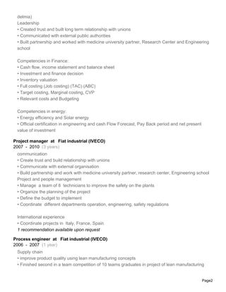 delmia)
 Leadership
 • Created trust and built long term relationship with unions
 • Communicated with external public authorities
 • Built partnership and worked with medicine university partner, Research Center and Engineering
 school

 Competencies in Finance:
 • Cash flow, income statement and balance sheet
 • Investment and finance decision
 • Inventory valuation
 • Full costing (Job costing) (TAC) (ABC)
 • Target costing, Marginal costing, CVP
 • Relevant costs and Budgeting

 Competencies in energy:
 • Energy efficiency and Solar energy
 • Official certification in engineering and cash Flow Forecast, Pay Back period and net present
 value of investment

Project manager at Fiat industrial (IVECO)
2007 - 2010 (3 years)
 communication
 • Create trust and build relationship with unions
 • Communicate with external organisation
 • Build partnership and work with medicine university partner, research center, Engineering school
 Project and people management
 • Manage a team of 8 technicians to improve the safety on the plants
 • Organize the planning of the project
 • Define the budget to implement
 • Coordinate different departments operation, engineering, safety regulations

 International experience
 • Coordinate projects in Italy, France, Spain
 1 recommendation available upon request

Process engineer at Fiat industrial (IVECO)
2006 - 2007 (1 year)
 Supply chain
 • improve product quality using lean manufacturing concepts
 • Finished second in a team competition of 10 teams graduates in project of lean manufacturing


                                                                                                   Page2
 