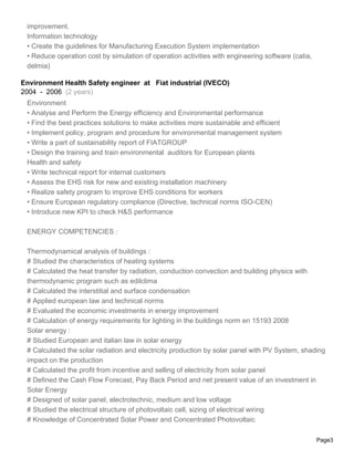 improvement.
 Information technology
 • Create the guidelines for Manufacturing Execution System implementation
 • Reduce operation cost by simulation of operation activities with engineering software (catia,
 delmia)

Environment Health Safety engineer at Fiat industrial (IVECO)
2004 - 2006 (2 years)
 Environment
 • Analyse and Perform the Energy efficiency and Environmental performance
 • Find the best practices solutions to make activities more sustainable and efficient
 • Implement policy, program and procedure for environmental management system
 • Write a part of sustainability report of FIATGROUP
 • Design the training and train environmental auditors for European plants
 Health and safety
 • Write technical report for internal customers
 • Assess the EHS risk for new and existing installation machinery
 • Realize safety program to improve EHS conditions for workers
 • Ensure European regulatory compliance (Directive, technical norms ISO-CEN)
 • Introduce new KPI to check H&S performance

 ENERGY COMPETENCIES :

 Thermodynamical analysis of buildings :
 # Studied the characteristics of heating systems
 # Calculated the heat transfer by radiation, conduction convection and building physics with
 thermodynamic program such as edilclima
 # Calculated the interstitial and surface condensation
 # Applied european law and technical norms
 # Evaluated the economic investments in energy improvement
 # Calculation of energy requirements for lighting in the buildings norm en 15193 2008
 Solar energy :
 # Studied European and italian law in solar energy
 # Calculated the solar radiation and electricity production by solar panel with PV System, shading
 impact on the production
 # Calculated the profit from incentive and selling of electricity from solar panel
 # Defined the Cash Flow Forecast, Pay Back Period and net present value of an investment in
 Solar Energy
 # Designed of solar panel, electrotechnic, medium and low voltage
 # Studied the electrical structure of photovoltaic cell, sizing of electrical wiring
 # Knowledge of Concentrated Solar Power and Concentrated Photovoltaic

                                                                                                   Page3
 