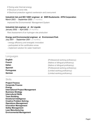 # Sizing solar thermal energy
 # Structure of wind mills
 # Electrical protection against overtension and overcurrent

Industrial risk and ISO 14001 engineer at SNR Roulements - NTN Corporation
March 2003 - September 2003 (7 months)
 improved the Environmental Management System

Industrial risk engineer at Air Liquide
January 2002 - April 2002 (4 months)
 Risk Assessment of an hydrogen site production

Energy and Environmental engineer at Environment Park
July 2001 - September 2001 (3 months)
 - energy efficiency and energetic innovation
 - participated at the certification emas
 - implement solution for water treatment



Languages
English                                           (Professional working proficiency)
French                                            (Native or bilingual proficiency)
Italian                                           (Native or bilingual proficiency)
Spanish                                           (Professional working proficiency)
Portuguese                                        (Limited working proficiency)
German                                            (Limited working proficiency)


Skills
Project Finance
Corporate Finance
Energy
International Project Management
Business Strategy
Intercultural Skills
Team Building
Emotional Intelligence
Creative Problem Solving
Operations Management
Innovation Management
Safety Management
Lean Manufacturing
Environmental Management


                                                                                       Page4
 