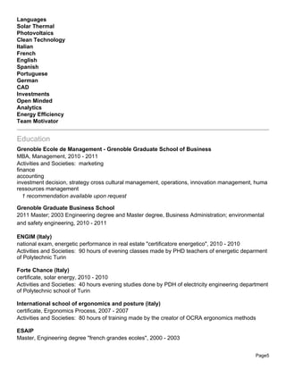 Languages
Solar Thermal
Photovoltaics
Clean Technology
Italian
French
English
Spanish
Portuguese
German
CAD
Investments
Open Minded
Analytics
Energy Efficiency
Team Motivator


Education
Grenoble Ecole de Management - Grenoble Graduate School of Business
MBA, Management, 2010 - 2011
Activities and Societies: marketing
finance
accounting
investment decision, strategy cross cultural management, operations, innovation management, huma
ressources management
   1 recommendation available upon request

Grenoble Graduate Business School
2011 Master; 2003 Engineering degree and Master degree, Business Administration; environmental
and safety engineering, 2010 - 2011

ENGIM (Italy)
national exam, energetic performance in real estate "certificatore energetico", 2010 - 2010
Activities and Societies: 90 hours of evening classes made by PHD teachers of energetic deparment
of Polytechnic Turin

Forte Chance (Italy)
certificate, solar energy, 2010 - 2010
Activities and Societies: 40 hours evening studies done by PDH of electricity engineering department
of Polytechnic school of Turin

International school of ergonomics and posture (italy)
certificate, Ergonomics Process, 2007 - 2007
Activities and Societies: 80 hours of training made by the creator of OCRA ergonomics methods

ESAIP
Master, Engineering degree "french grandes ecoles", 2000 - 2003


                                                                                               Page5
 