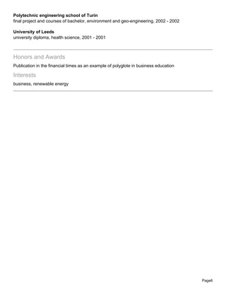 Polytechnic engineering school of Turin
final project and courses of bachelor, environment and geo-engineering, 2002 - 2002

University of Leeds
university diploma, health science, 2001 - 2001



Honors and Awards
Publication in the financial times as an example of polyglote in business education

Interests
business, renewable energy




                                                                                      Page6
 