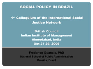 SOCIAL POLICY IN BRAZIL   1 st  Colloquium  of the  International Social Justice Network British Council Indian Institute of Management Ahmedabad, India Oct 27-29, 2009 Frederico Guanais, PhD National School of Public Administration Brasília, Brazil 
