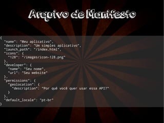 AArrqquuiivvoo ddee MMaanniiffeessttoo 
{ 
"name": "Meu aplicativo", 
"description": "Um simples aplicativo", 
"launch_path": "/index.html", 
"icons": { 
"128": "/images/icon-128.png" 
}, 
"developer": { 
"name": "Seu nome", 
"url": "Seu website" 
}, 
"permissions": { 
"geolocation": { 
"description": "Por quê você quer usar essa API?" 
} 
}, 
"default_locale": "pt-br" 
} 
 