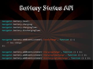 BBaatttteerryy SSttaattuuss AAPPII 
navigator.battery.level; 
navigator.battery.charging; 
navigator.battery.chargingTime; 
navigator.battery.dischargingTime; 
navigator.battery.addEventListener('levelchange', function () { 
// Seu código 
}); 
● 
navigator.battery.addEventListener('chargingchange', function () { }); 
navigator.battery.addEventListener('chargingtimechange', function () { }); 
navigator.battery.addEventListener('dischargingtimechange', function () { }); 
 