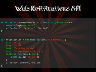Notification.requestPermission ( function (permission) { 
console.log(permission); 
// 'default', 'granted', 'denied' 
}); 
var notification = new Notification('Olá Mundo!', { 
dir: 'rtl', 
lang: 'pt-BR', 
body: 'Seja bem vindo!', 
icon: '/images/mensagem.png', 
onclick: function (event) { 
console.log('click!'); 
} 
// onshow, onerror, onclose 
}); 
WWeebb NNoottiiffiiccaattiioonnss AAPPII 
 