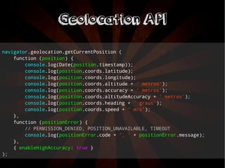 navigator.geolocation.getCurrentPosition ( 
function (position) { 
console.log(Date(position.timestamp)); 
console.log(position.coords.latitude); 
console.log(position.coords.longitude); 
console.log(position.coords.altitude + ' metros'); 
console.log(position.coords.accuracy + ' metros'); 
console.log(position.coords.altitudeAccuracy + ' metros'); 
console.log(position.coords.heading + ' graus'); 
console.log(position.coords.speed + ' m/s'); 
}, 
function (positionError) { 
// PERMISSION_DENIED, POSITION_UNAVAILABLE, TIMEOUT 
console.log(positionError.code + ', ' + positionError.message); 
}, 
{ enableHighAccuracy: true } 
); 
GGeeoollooccaattiioonn AAPPII 
 
