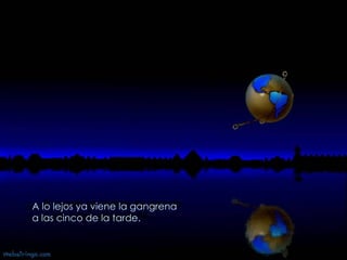 El toro ya mugía por su frente  a las cinco de la tarde.   El cuarto se irisaba de agonía  a las cinco de la tarde.   A lo lejos ya viene la gangrena  a las cinco de la tarde.  