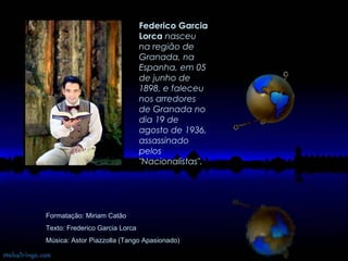 Formatação: Miriam Catão Texto: Frederico Garcia Lorca Música: Astor Piazzolla (Tango Apasionado) Federico Garcia Lorca   nasceu na região de Granada, na Espanha, em 05 de junho de 1898, e faleceu nos arredores de Granada no dia 19 de agosto de 1936, assassinado pelos "Nacionalistas".   