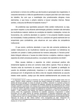 aumentaram o número de conflitos que são levados à apreciação dos magistrados. A
crescente demanda e a falta de aparelhamento e preparo para lidar com esta massa
de trabalho, fez com que a insatisfação dos jurisdicionados atingisse níveis
alarmantes, o que levou o próprio sistema a buscar soluções internas. Nesse
sentido, o discurso de Ministra foi bastante incisivo.44

        Os problemas aqui apontados possuem nítido caráter institucional, ou seja,
que dizem respeito a uma eficiente administração judiciária e também são derivados
da insuficiência material, relativos às condições de trabalho, instalações, número de
funcionários, etc, conforme abordado no capítulo 1.3 do presente trabalho (causas
da morosidade). A estes problemas o CNJ (e o Judiciário em geral) realmente tem se
empenhado para combatê-los, pois situam-se em sua esfera de competência
institucional.

        O que ocorre, conforme abordado, é que não são somente problemas de
caráter institucional ou de insuficiência material que acarretam na ineficiência do
Judiciário em prestar a tutela jurisdicional de maneira adequada. A “terceira ponta”
deste triângulo refere-se a “causas de ordem técnica e subjetiva, relativos a alguns
aspectos da ordem processual positiva, e ao preparo dos operadores de direito”.

        Ditas causas relativas a aspectos da ordem processual positiva são
diretamente ligadas ao tema em comento neste último capítulo. Para se atingir a
“terceira onda de movimento do acesso à justiça” de Capeletti (a satisfação do
usuário da atividade jurisdicional), imperiosa é a reforma estrutural do sistema
processual civil. O atingimento da última onda diz respeito diretamente ao assunto
tratado neste capítulo. Justiça que não atende satisfatoriamente aos anseios dos

44
   “O diagnóstico trouxe à baila as entranhas da mais importante atividade estatal neste início de
século, quando o Brasil, seguindo o exemplo das nações civilizadas do ocidente, reconheceu os
direitos de terceira geração, os meios de solução de conflitos, colocando no Judiciário a fiança do
Estado Democrático de Direito. A radiografia da realidade, retratada nas avaliações do CNJ, requer
soluções urgentes e grandiosas, sem espaço para a continuidade das desculpas tradicionais, firmada
na cultura do repasse de culpas, na busca dos responsáveis pelos desmandos históricos e perversos,
os quais fez nascer segmentos paralelos locupletando-se econômica e politicamente da disfunção
estatal (…) Não podemos mais esperar. Na urgência urgentíssima em que nos encontramos, é
preciso, todos nós, magistrados, acreditando no Judiciário, passemos a desconstruir o castelo
burocrático de um falido sistema de pseudos disciplinados e hipócritas profissionais para, com
coragem, não só aceitarmos as mudanças, mas dela também participarmos, quebrando paradigmas,
na certeza de que, sem um Judiciário eficiente, será inteiramente impossível a funcionalidade estatal”.
“Discurso de posse da Min. Eliana Calmon como Corregedora do CNJ”. Disponível em:
<http://www.cnj.jus.br/images/imprensa/cerimonial_e_eventos/discurso%20de%20posse.pdf>. p. 4
Acesso em: 21 out. 2010.
 