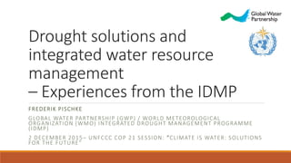 Drought solutions and
integrated water resource
management
– Experiences from the IDMP
FREDERIK PISCHKE
GLOBAL WATER PARTNERSHIP (GWP) / WORLD METEOROLOGICAL
ORGANIZATION (WMO) INTEGRATED DROUGHT MANAGEMENT PROGRAMME
(IDMP)
2 DECEMBER 2015– UNFCCC COP 21 SESSION: “CLIMATE IS WATER: SOLUTIONS
FOR THE FUTURE”
 