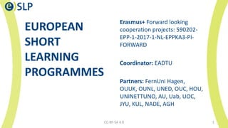 EUROPEAN
SHORT
LEARNING
PROGRAMMES
Erasmus+ Forward looking
cooperation projects: 590202-
EPP-1-2017-1-NL-EPPKA3-PI-
FORWARD
Coordinator: EADTU
Partners: FernUni Hagen,
OUUK, OUNL, UNED, OUC, HOU,
UNINETTUNO, AU, Uab, UOC,
JYU, KUL, NADE, AGH
CC-BY-SA 4.0 1
 