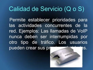 Calidad de Servicio (Q o S)   Permite establecer prioridades para las actividades concurrentes de la red. Ejemplos: Las llamadas de VoIP nunca deben ser interrumpidas por otro tipo de tráfico. Los usuarios pueden crear sus propias prioridades.
