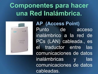 Componentes para hacer una Red Inalámbrica.AP  (Access Point)Punto de acceso inalámbrico a la red de PCs (LAN) cableada., es el traductor entre las comunicaciones de datos inalámbricas y las comunicaciones de datos cableadas. 